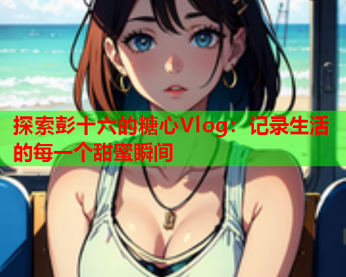 探索彭十六的糖心Vlog：记录生活的每一个甜蜜瞬间