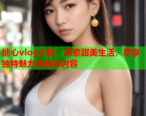 糖心vlog小桃：探索甜美生活，尽享独特魅力与精彩内容  第2张