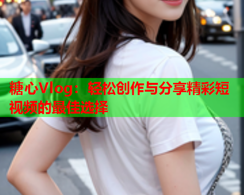 糖心Vlog：轻松创作与分享精彩短视频的最佳选择