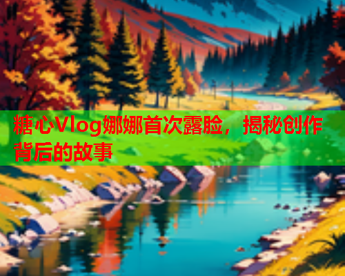 糖心Vlog娜娜首次露脸，揭秘创作背后的故事  第2张